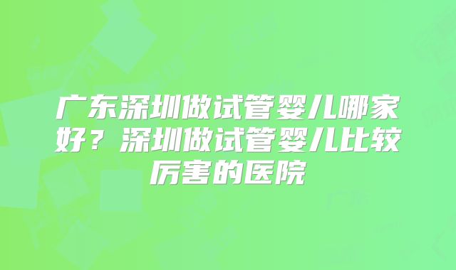 广东深圳做试管婴儿哪家好？深圳做试管婴儿比较厉害的医院
