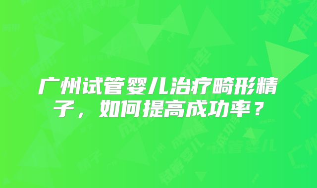 广州试管婴儿治疗畸形精子，如何提高成功率？