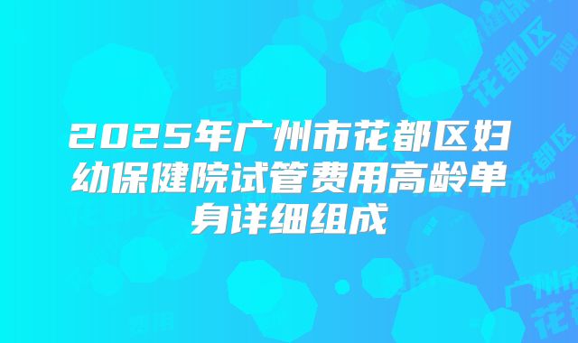 2025年广州市花都区妇幼保健院试管费用高龄单身详细组成
