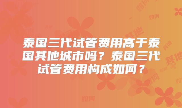 泰国三代试管费用高于泰国其他城市吗?泰国三代试管费用构成如何?