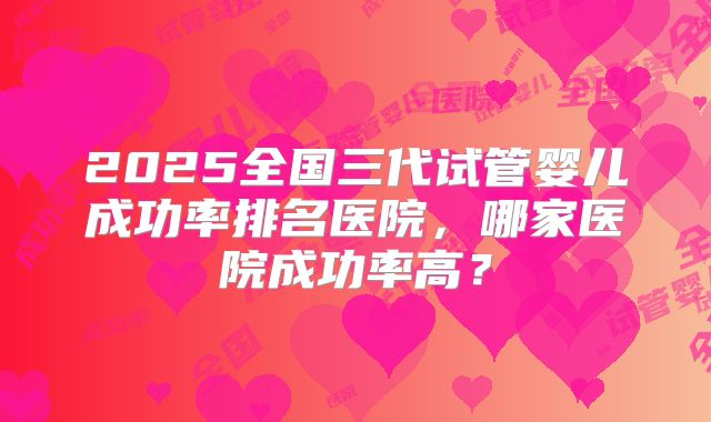2025全国三代试管婴儿成功率排名医院，哪家医院成功率高？