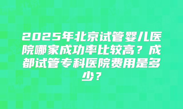 2025年北京试管婴儿医院哪家成功率比较高?成都试管专科医院费用是多少?