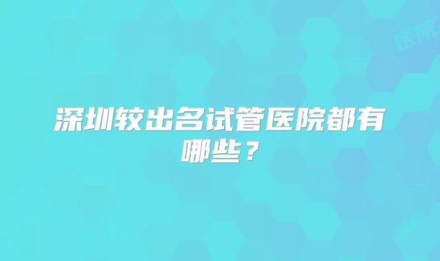 深圳较出名试管医院都有哪些?