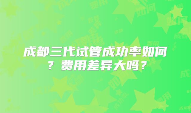 成都三代试管成功率如何？费用差异大吗？