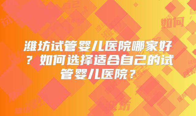 潍坊试管婴儿医院哪家好?如何选择适合自己的试管婴儿医院?