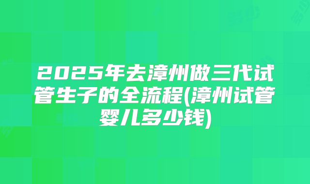 2025年去漳州做三代试管生子的全流程(漳州试管婴儿多少钱)