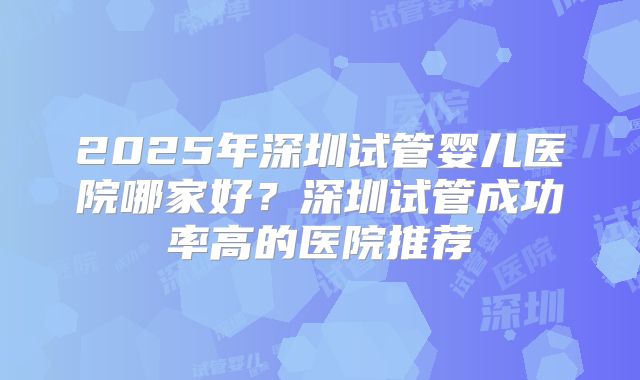 2025年深圳试管婴儿医院哪家好?深圳试管成功率高的医院推荐
