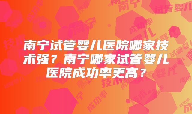 南宁试管婴儿医院哪家技术强?南宁哪家试管婴儿医院成功率更高?