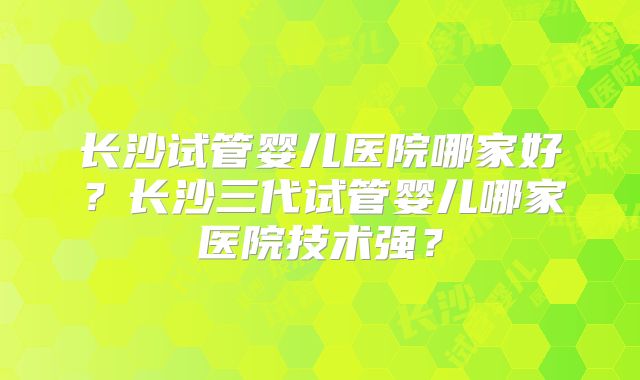 长沙试管婴儿医院哪家好？长沙三代试管婴儿哪家医院技术强？