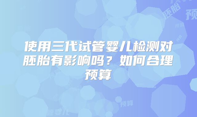 使用三代试管婴儿检测对胚胎有影响吗?如何合理预算