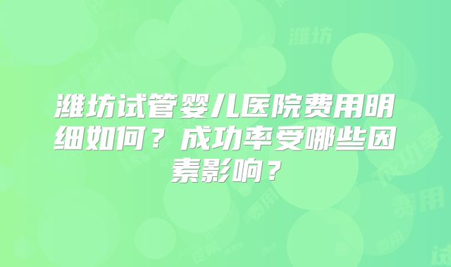 潍坊试管婴儿医院费用明细如何？成功率受哪些因素影响？