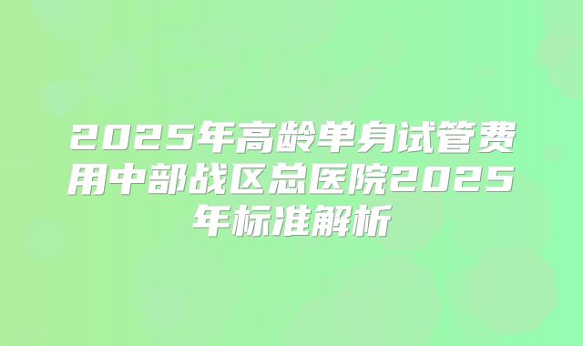 2025年高龄单身试管费用中部战区总医院2025年标准解析