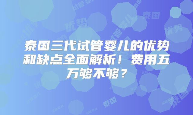 泰国三代试管婴儿的优势和缺点全面解析!费用五万够不够?