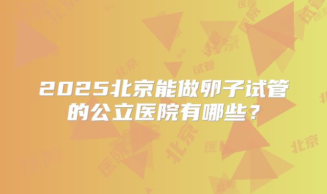 2025北京能做卵子试管的公立医院有哪些?