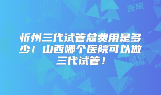 忻州三代试管总费用是多少!山西哪个医院可以做三代试管!