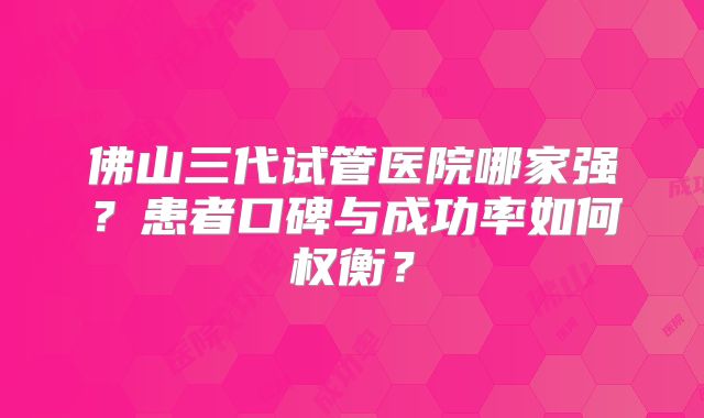佛山三代试管医院哪家强？患者口碑与成功率如何权衡？