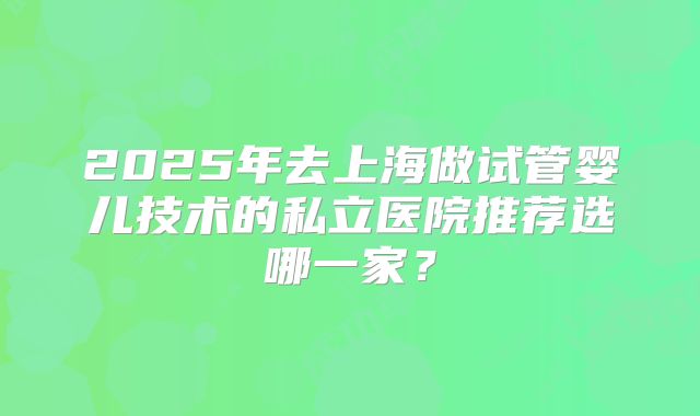 2025年去上海做试管婴儿技术的私立医院推荐选哪一家?