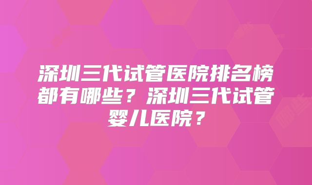 深圳三代试管医院排名榜都有哪些？深圳三代试管婴儿医院？