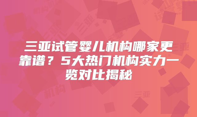 三亚试管婴儿机构哪家更靠谱?5大热门机构实力一览对比揭秘