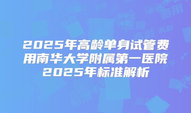 2025年高龄单身试管费用南华大学附属第一医院2025年标准解析