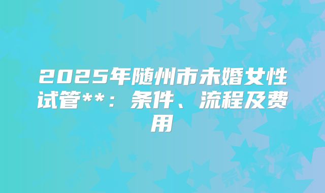 2025年随州市未婚女性试管**:条件、流程及费用