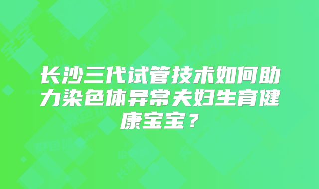 长沙三代试管技术如何助力染色体异常夫妇生育健康宝宝?