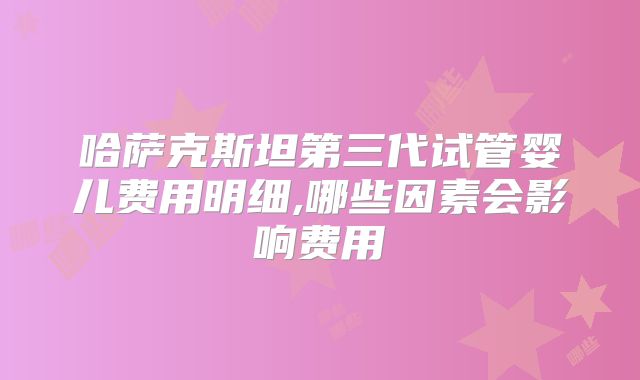 哈萨克斯坦第三代试管婴儿费用明细,哪些因素会影响费用