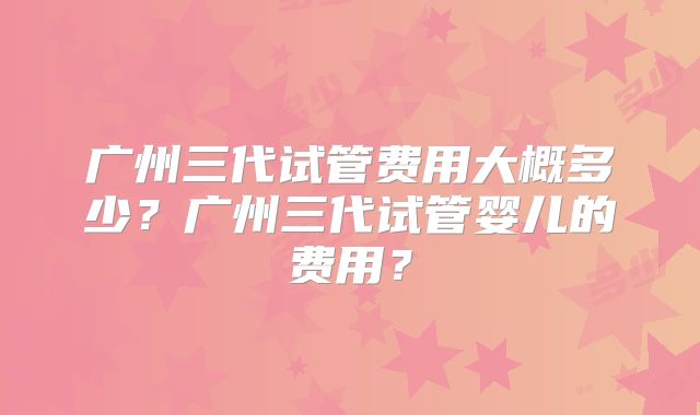 广州三代试管费用大概多少？广州三代试管婴儿的费用？