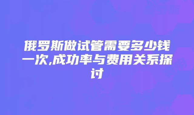 俄罗斯做试管需要多少钱一次,成功率与费用关系探讨