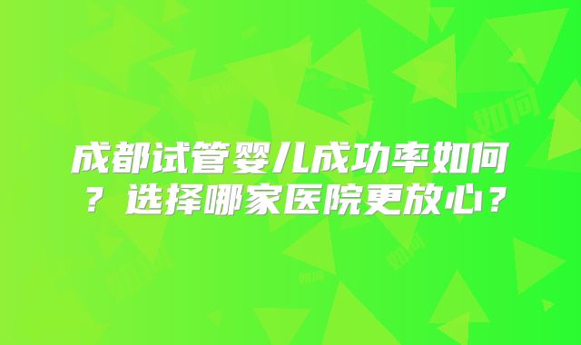成都试管婴儿成功率如何？选择哪家医院更放心？