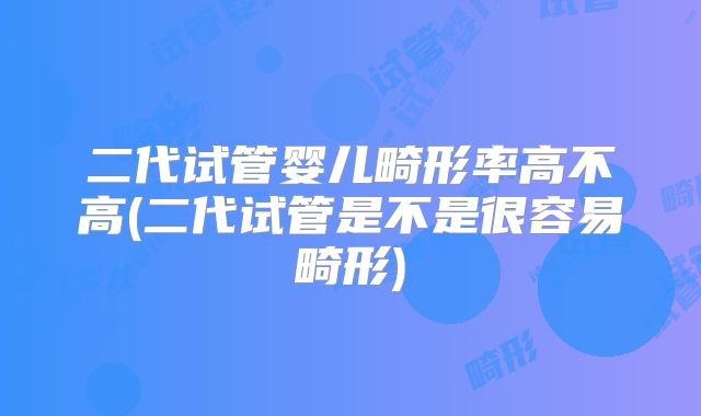 二代试管婴儿畸形率高不高(二代试管是不是很容易畸形)