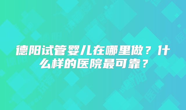 德阳试管婴儿在哪里做?什么样的医院最可靠?