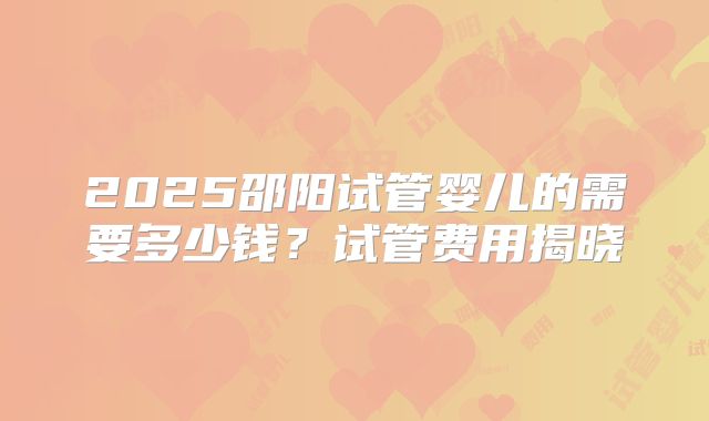 2025邵阳试管婴儿的需要多少钱?试管费用揭晓