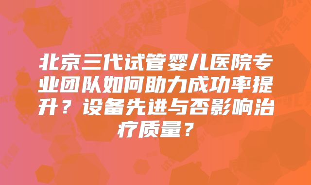 北京三代试管婴儿医院专业团队如何助力成功率提升？设备先进与否影响治疗质量？