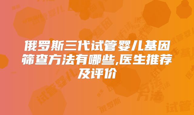 俄罗斯三代试管婴儿基因筛查方法有哪些,医生推荐及评价