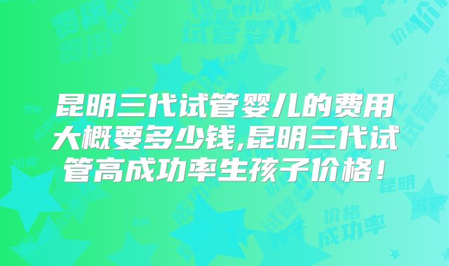 昆明三代试管婴儿的费用大概要多少钱,昆明三代试管高成功率生孩子价格！