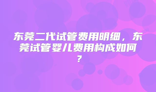 东莞二代试管费用明细，东莞试管婴儿费用构成如何？