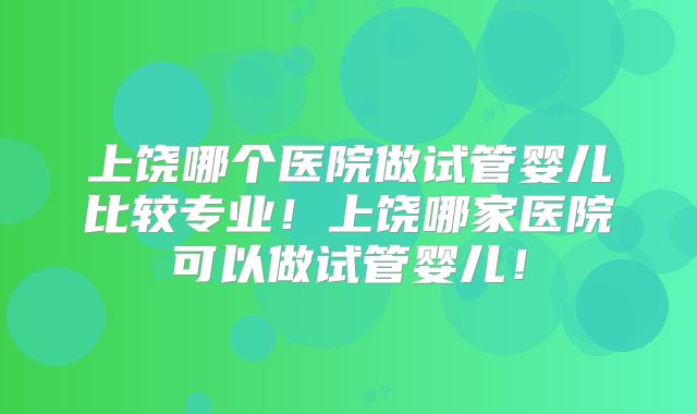 上饶哪个医院做试管婴儿比较专业!上饶哪家医院可以做试管婴儿!