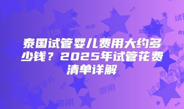 泰国试管婴儿费用大约多少钱？2025年试管花费清单详解