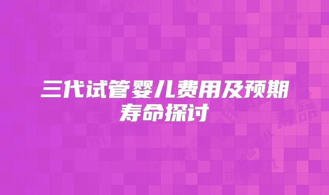 三代试管婴儿费用及预期寿命探讨