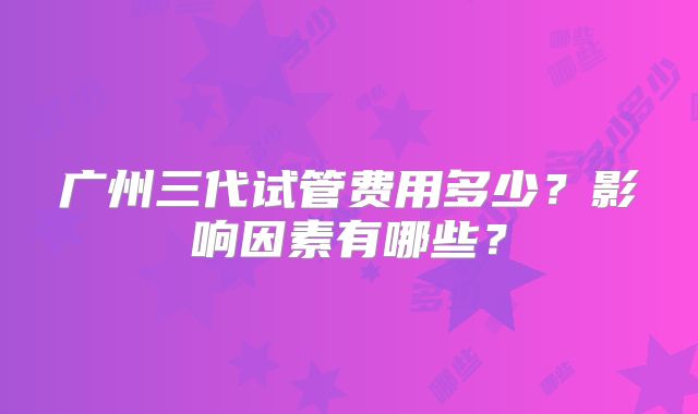 广州三代试管费用多少?影响因素有哪些?
