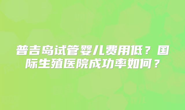 普吉岛试管婴儿费用低？国际生殖医院成功率如何？