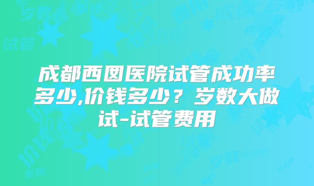 成都西囡医院试管成功率多少,价钱多少?岁数大做试-试管费用