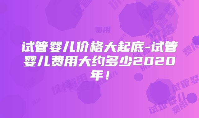 试管婴儿价格大起底-试管婴儿费用大约多少2020年!