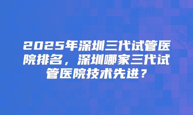 2025年深圳三代试管医院排名，深圳哪家三代试管医院技术先进？