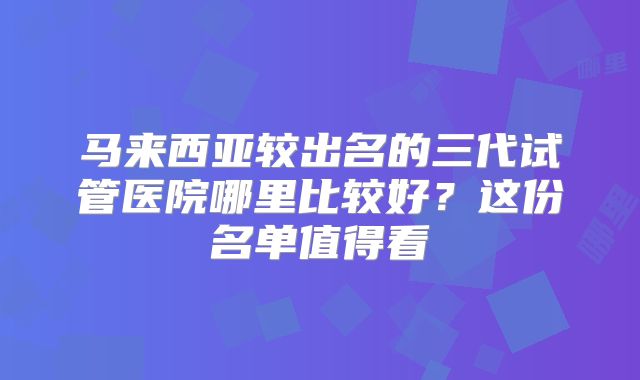 马来西亚较出名的三代试管医院哪里比较好?这份名单值得看