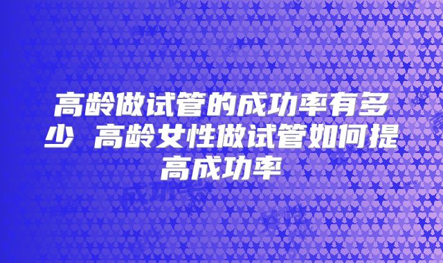 高龄做试管的成功率有多少 高龄女性做试管如何提高成功率