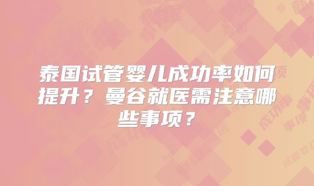 泰国试管婴儿成功率如何提升?曼谷就医需注意哪些事项?