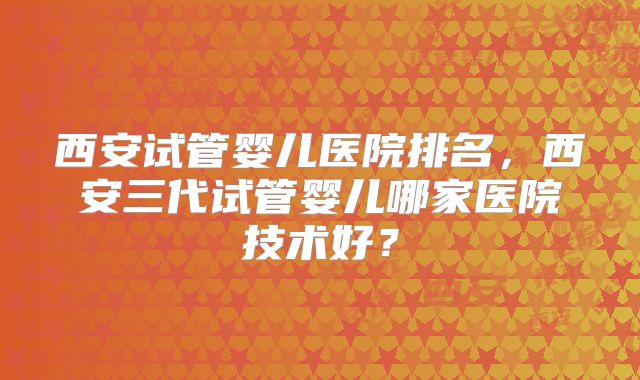 西安试管婴儿医院排名,西安三代试管婴儿哪家医院技术好?