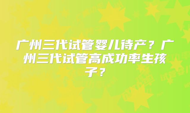 广州三代试管婴儿待产?广州三代试管高成功率生孩子?